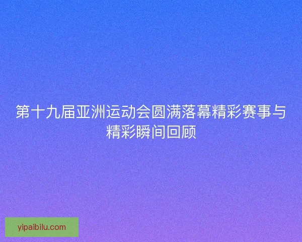 第十九届亚洲运动会圆满落幕精彩赛事与精彩瞬间回顾