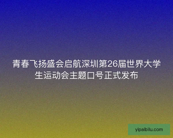 青春飞扬盛会启航深圳第26届世界大学生运动会主题口号正式发布