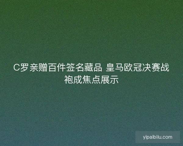 C罗亲赠百件签名藏品 皇马欧冠决赛战袍成焦点展示
