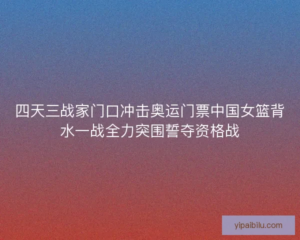 四天三战家门口冲击奥运门票中国女篮背水一战全力突围誓夺资格战