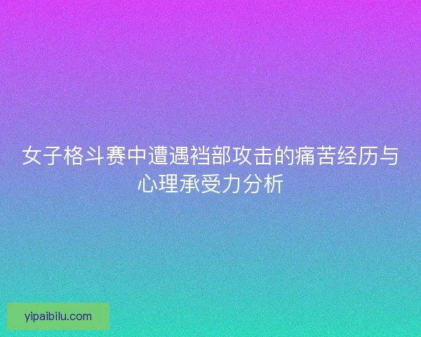 女子格斗赛中遭遇裆部攻击的痛苦经历与心理承受力分析