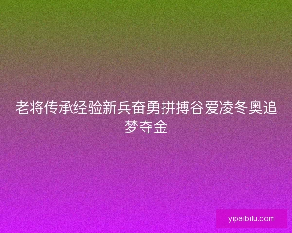 老将传承经验新兵奋勇拼搏谷爱凌冬奥追梦夺金